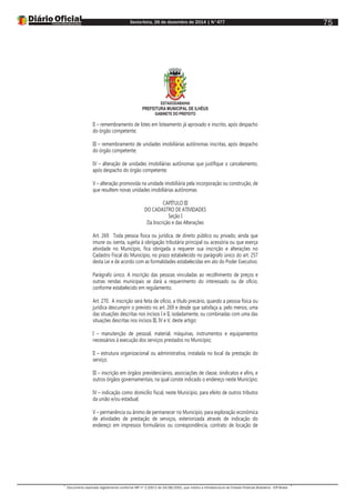 Sexta-feira, 26 de dezembro de 2014 | N°477
Documento assinado digitalmente conforme MP nº 2.200-2 de 24/08/2001, que institui a Infraestrutura de Chaves Públicas Brasileira - ICP-Brasil.
75
ESTADODABAHIA
PREFEITURA MUNICIPAL DE ILHÉUS
GABINETE DO PREFEITO
II – remembramento de lotes em loteamento já aprovado e inscrito, após despacho
do órgão competente;
III – remembramento de unidades imobiliárias autônomas inscritas, após despacho
do órgão competente;
IV – alteração de unidades imobiliárias autônomas que justifique o cancelamento,
após despacho do órgão competente;
V – alteração promovida na unidade imobiliária pela incorporação ou construção, de
que resultem novas unidades imobiliárias autônomas.
CAPÍTULO III
DO CADASTRO DE ATIVIDADES
Seção I
Da Inscrição e das Alterações
Art. 269. Toda pessoa física ou jurídica, de direito público ou privado, ainda que
imune ou isenta, sujeita à obrigação tributária principal ou acessória ou que exerça
atividade no Município, fica obrigada a requerer sua inscrição e alterações no
Cadastro Fiscal do Município, no prazo estabelecido no parágrafo único do art. 257
desta Lei e de acordo com as formalidades estabelecidas em ato do Poder Executivo.
Parágrafo único. A inscrição das pessoas vinculadas ao recolhimento de preços e
outras rendas municipais se dará a requerimento do interessado ou de ofício,
conforme estabelecido em regulamento.
Art. 270. A inscrição será feita de ofício, a título precário, quando a pessoa física ou
jurídica descumprir o previsto no art. 269 e desde que satisfaça a, pelo menos, uma
das situações descritas nos incisos I e II, isoladamente, ou combinadas com uma das
situações descritas nos incisos III, IV e V, deste artigo:
I – manutenção de pessoal, material, máquinas, instrumentos e equipamentos
necessários à execução dos serviços prestados no Município;
II – estrutura organizacional ou administrativa, instalada no local da prestação do
serviço;
III – inscrição em órgãos previdenciários, associações de classe, sindicatos e afins, e
outros órgãos governamentais, na qual conste indicado o endereço neste Município;
IV – indicação como domicílio fiscal, neste Município, para efeito de outros tributos
da união e/ou estadual;
V – permanência ou ânimo de permanecer no Município, para exploração econômica
de atividades de prestação de serviços, exteriorizada através de indicação do
endereço em impressos formulários ou correspondência, contrato de locação de
 