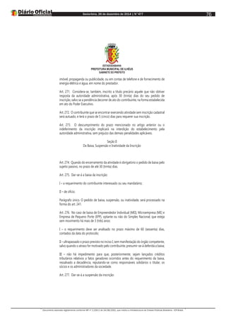 Sexta-feira, 26 de dezembro de 2014 | N°477
Documento assinado digitalmente conforme MP nº 2.200-2 de 24/08/2001, que institui a Infraestrutura de Chaves Públicas Brasileira - ICP-Brasil.
76
ESTADODABAHIA
PREFEITURA MUNICIPAL DE ILHÉUS
GABINETE DO PREFEITO
imóvel, propaganda ou publicidade, ou em contas de telefone e de fornecimento de
energia elétrica e água, em nome do prestador.
Art. 271. Considera-se, também, inscrito a título precário aquele que não obtiver
resposta da autoridade administrativa, após 30 (trinta) dias do seu pedido de
inscrição, salvo se a pendência decorrer de ato do contribuinte, na forma estabelecida
em ato do Poder Executivo.
Art. 272. O contribuinte que se encontrar exercendo atividade sem inscrição cadastral
será autuado, e terá o prazo de 5 (cinco) dias para requerer sua inscrição.
Art. 273. O descumprimento do prazo mencionado no artigo anterior ou o
indeferimento da inscrição implicará na interdição do estabelecimento pela
autoridade administrativa, sem prejuízo das demais penalidades aplicáveis.
Seção II
Da Baixa, Suspensão e Inatividade da Inscrição
Art. 274. Quando do encerramento da atividade é obrigatório o pedido de baixa pelo
sujeito passivo, no prazo de até 30 (trinta) dias.
Art. 275. Dar-se-á a baixa da inscrição:
I – a requerimento do contribuinte interessado ou seu mandatário;
II – de ofício.
Parágrafo único. O pedido de baixa, suspensão, ou inatividade, será processado na
forma do art. 241.
Art. 276. No caso de baixa de Empreendedor Individual (MEI), Microempresa (ME) e
Empresa de Pequeno Porte (EPP), optante ou não do Simples Nacional, que esteja
sem movimento há mais de 3 (três) anos:
I – o requerimento deve ser analisado no prazo máximo de 60 (sessenta) dias,
contados da data do protocolo;
II – ultrapassado o prazo previsto no inciso I, sem manifestação do órgão competente,
salvo quando o atraso for motivado pelo contribuinte, presumir-se-á deferida a baixa;
III – não há impedimento para que, posteriormente, sejam lançados créditos
tributários relativos a fatos geradores ocorridos antes do requerimento da baixa,
ressalvado a decadência, reputando-se como responsáveis solidários o titular, os
sócios e os administradores da sociedade.
Art. 277. Dar-se-á a suspensão da inscrição:
 
