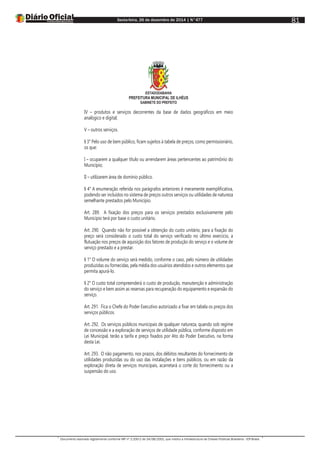 Sexta-feira, 26 de dezembro de 2014 | N°477
Documento assinado digitalmente conforme MP nº 2.200-2 de 24/08/2001, que institui a Infraestrutura de Chaves Públicas Brasileira - ICP-Brasil.
81
ESTADODABAHIA
PREFEITURA MUNICIPAL DE ILHÉUS
GABINETE DO PREFEITO
IV – produtos e serviços decorrentes da base de dados geográficos em meio
analógico e digital;
V – outros serviços.
§ 3° Pelo uso de bem público, ficam sujeitos à tabela de preços, como permissionário,
os que:
I – ocuparem a qualquer título ou arrendarem áreas pertencentes ao patrimônio do
Município;
II – utilizarem área de domínio público.
§ 4° A enumeração referida nos parágrafos anteriores é meramente exemplificativa,
podendo ser incluídos no sistema de preços outros serviços ou utilidades de natureza
semelhante prestados pelo Município.
Art. 289. A fixação dos preços para os serviços prestados exclusivamente pelo
Município terá por base o custo unitário.
Art. 290. Quando não for possível a obtenção do custo unitário, para a fixação do
preço será considerado o custo total do serviço verificado no último exercício, a
flutuação nos preços de aquisição dos fatores de produção do serviço e o volume de
serviço prestado e a prestar.
§ 1° O volume do serviço será medido, conforme o caso, pelo número de utilidades
produzidas ou fornecidas, pela média dos usuários atendidos e outros elementos que
permita apurá-lo.
§ 2° O custo total compreenderá o custo de produção, manutenção e administração
do serviço e bem assim as reservas para recuperação do equipamento e expansão do
serviço.
Art. 291. Fica o Chefe do Poder Executivo autorizado a fixar em tabela os preços dos
serviços públicos.
Art. 292. Os serviços públicos municipais de qualquer natureza, quando sob regime
de concessão e a exploração de serviços de utilidade pública, conforme disposto em
Lei Municipal, terão a tarifa e preço fixados por Ato do Poder Executivo, na forma
desta Lei.
Art. 293. O não pagamento, nos prazos, dos débitos resultantes do fornecimento de
utilidades produzidas ou do uso das instalações e bens públicos, ou em razão da
exploração direta de serviços municipais, acarretará o corte do fornecimento ou a
suspensão do uso.
 
