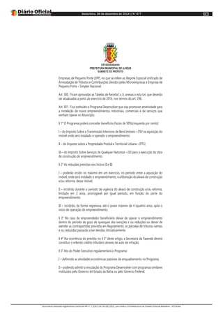 Sexta-feira, 26 de dezembro de 2014 | N°477
Documento assinado digitalmente conforme MP nº 2.200-2 de 24/08/2001, que institui a Infraestrutura de Chaves Públicas Brasileira - ICP-Brasil.
83
ESTADODABAHIA
PREFEITURA MUNICIPAL DE ILHÉUS
GABINETE DO PREFEITO
Empresas de Pequeno Porte (EPP), no que se refere ao Regime Especial Unificado de
Arrecadação de Tributos e Contribuições devidos pelas Microempresas e Empresa de
Pequeno Porte – Simples Nacional.
Art. 300. Ficam aprovadas as Tabelas de Receita I a X, anexas a esta Lei, que deverão
ser atualizadas a partir do exercício de 2016, nos termos do art. 296.
Art. 301. Fica instituído o Programa Desenvolver que visa promover atratividade para
a instalação de novos empreendimentos industriais, comerciais e de serviços que
venham operar no Município.
§ 1° O Programa poderá conceder benefícios fiscais de 50%(cinquenta por cento):
I – do Imposto Sobre a Transmissão Intervivos de Bens Imóveis – ITIV na aquisição do
imóvel onde será instalado e operado o empreendimento;
II – do Imposto sobre a Propriedade Predial e Territorial Urbana – IPTU;
III – do Imposto Sobre Serviços de Qualquer Natureza – ISS para a execução da obra
de construção do empreendimento.
§ 2° As reduções previstas nos incisos II e III:
I – poderão incidir no máximo em um exercício, no período entre a aquisição do
imóvel, onde será instalado o empreendimento, e a liberação do alvará de construção
e/ou reforma, desse imóvel;
II – incidirão durante o período de vigência do alvará de construção e/ou reforma,
limitado em 2 anos, prorrogável por igual período, em função do porte do
empreendimento;
III – incidirão, de forma regressiva, até o prazo máximo de 4 (quatro) anos, após o
início de operação do empreendimento;
§ 3° No caso de empreendedor beneficiário deixar de operar o empreendimento
dentro do período de gozo de quaisquer das isenções e ou reduções ou deixar de
atender as contrapartidas previstas em Regulamento, as parcelas de tributos isentas
e ou reduzidas passarão a ser devidas retroativamente.
§ 4º Na ocorrência do previsto no § 3° deste artigo, a Secretaria da Fazenda deverá
constituir o referido crédito tributário através de auto de infração.
§ 5° Ato do Poder Executivo regulamentará o Programa:
I – definindo as atividades econômicas passíveis de enquadramento no Programa;
II – podendo admitir a vinculação do Programa Desenvolver com programas similares
instituídos pelo Governo do Estado da Bahia ou pelo Governo Federal;
 