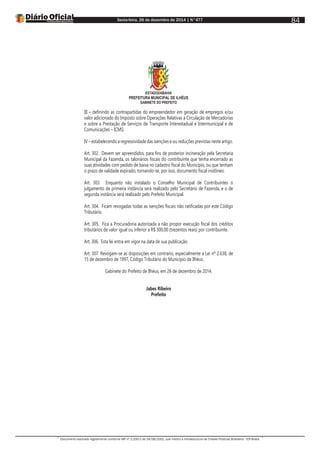 Sexta-feira, 26 de dezembro de 2014 | N°477
Documento assinado digitalmente conforme MP nº 2.200-2 de 24/08/2001, que institui a Infraestrutura de Chaves Públicas Brasileira - ICP-Brasil.
84
ESTADODABAHIA
PREFEITURA MUNICIPAL DE ILHÉUS
GABINETE DO PREFEITO
III – definindo as contrapartidas do empreendedor em geração de empregos e/ou
valor adicionado do Imposto sobre Operações Relativas a Circulação de Mercadorias
e sobre a Prestação de Serviços de Transporte Interestadual e Intermunicipal e de
Comunicações – ICMS;
IV – estabelecendo a regressividade das isenções e ou reduções previstas neste artigo.
Art. 302. Devem ser apreendidos, para fins de posterior incineração pela Secretaria
Municipal da Fazenda, os talonários fiscais do contribuinte que tenha encerrado as
suas atividades com pedido de baixa no cadastro fiscal do Município, ou que tenham
o prazo de validade expirado, tornando-se, por isso, documento fiscal inidôneo.
Art. 303. Enquanto não instalado o Conselho Municipal de Contribuintes o
julgamento de primeira instância será realizado pelo Secretário de Fazenda, e o de
segunda instância será realizado pelo Prefeito Municipal.
Art. 304. Ficam revogadas todas as isenções fiscais não ratificadas por este Código
Tributário.
Art. 305. Fica a Procuradoria autorizada a não propor execução fiscal dos créditos
tributários de valor igual ou inferior a R$ 300,00 (trezentos reais) por contribuinte.
Art. 306. Esta lei entra em vigor na data de sua publicação.
Art. 307. Revogam-se as disposições em contrario, especialmente a Lei nº 2.638, de
15 de dezembro de 1997, Código Tributário do Município de Ilhéus.
Gabinete do Prefeito de Ilhéus, em 26 de dezembro de 2014.
Jabes Ribeiro
Prefeito
 