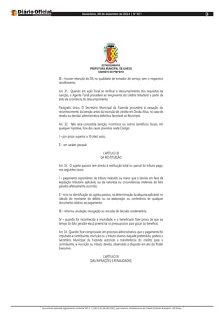 Sexta-feira, 26 de dezembro de 2014 | N°477
Documento assinado digitalmente conforme MP nº 2.200-2 de 24/08/2001, que institui a Infraestrutura de Chaves Públicas Brasileira - ICP-Brasil.
9
ESTADODABAHIA
PREFEITURA MUNICIPAL DE ILHÉUS
GABINETE DO PREFEITO
III – houver retenção do ISS na qualidade de tomador do serviço, sem o respectivo
recolhimento.
Art. 31. Quando em ação fiscal se verificar o descumprimento dos requisitos da
isenção, o Agente Fiscal procederá ao lançamento do crédito tributário a partir da
data de ocorrência do descumprimento.
Parágrafo único. O Secretário Municipal da Fazenda procederá à cassação do
reconhecimento da isenção antes da inscrição do crédito em Dívida Ativa, no caso de
revelia ou decisão administrativa definitiva favorável ao Município.
Art. 32. Não será concedida isenção, incentivos ou outros benefícios fiscais, em
qualquer hipótese, fora dos casos previstos neste Código:
I – por prazo superior a 10 (dez) anos;
II – em caráter pessoal.
CAPÍTULO III
DA RESTITUIÇÃO
Art. 33. O sujeito passivo tem direito à restituição total ou parcial do tributo pago,
nos seguintes casos:
I – pagamento espontâneo de tributo indevido ou maior que o devido em face da
legislação tributária aplicável, ou da natureza ou circunstâncias materiais do fato
gerador efetivamente ocorrido;
II – erro na identificação do sujeito passivo, na determinação da alíquota aplicável, no
cálculo do montante do débito ou na elaboração ou conferência de qualquer
documento relativo ao pagamento;
III – reforma, anulação, revogação ou rescisão de decisão condenatória;
IV – quando for reconhecida a imunidade, e o beneficiado fizer prova de que ao
tempo do fato gerador ela já preenchia os pressupostos para gozar do benefício.
Art. 34. Quando ficar comprovado, em processo administrativo, que o pagamento foi
imputado a contribuinte, inscrição ou a tributo diverso daquele pretendido, poderá o
Secretário Municipal da Fazenda autorizar a transferência do crédito para o
contribuinte, a inscrição ou tributo devido, observado o disposto em ato do Poder
Executivo.
CAPÍTULO IV
DAS INFRAÇÕES E PENALIDADES
 
