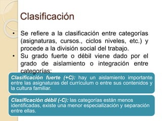 Clasificación 
• Se refiere a la clasificación entre categorías 
(asignaturas, cursos., ciclos niveles, etc.) y 
procede a la división social del trabajo. 
• Su grado fuerte o débil viene dado por el 
grado de aislamiento o integración entre 
categorías: 
Clasificación fuerte (+C): hay un aislamiento importante 
entre las asignaturas del currículum o entre sus contenidos y 
la cultura familiar. 
Clasificación débil (-C): las categorías están menos 
identificadas, existe una menor especialización y separación 
entre ellas. 
 