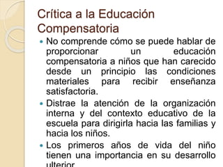 Crítica a la Educación 
Compensatoria 
 No comprende cómo se puede hablar de 
proporcionar un educación 
compensatoria a niños que han carecido 
desde un principio las condiciones 
materiales para recibir enseñanza 
satisfactoria. 
 Distrae la atención de la organización 
interna y del contexto educativo de la 
escuela para dirigirla hacia las familias y 
hacia los niños. 
 Los primeros años de vida del niño 
tienen una importancia en su desarrollo 
ulterior. 
 