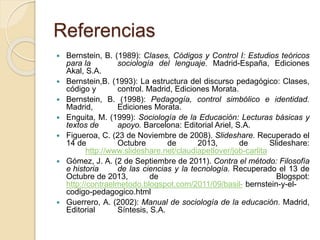 Referencias 
 Bernstein, B. (1989): Clases, Códigos y Control I: Estudios teóricos 
para la sociología del lenguaje. Madrid-España, Ediciones 
Akal, S.A. 
 Bernstein,B. (1993): La estructura del discurso pedagógico: Clases, 
código y control. Madrid, Ediciones Morata. 
 Bernstein, B. (1998): Pedagogía, control simbólico e identidad. 
Madrid, Ediciones Morata. 
 Enguita, M. (1999): Sociología de la Educación: Lecturas básicas y 
textos de apoyo. Barcelona: Editorial Ariel, S.A. 
 Figueroa, C. (23 de Noviembre de 2008). Slideshare. Recuperado el 
14 de Octubre de 2013, de Slideshare: 
http://www.slideshare.net/claudiapetlover/job-carlita 
 Gómez, J. A. (2 de Septiembre de 2011). Contra el método: Filosofía 
e historia de las ciencias y la tecnología. Recuperado el 13 de 
Octubre de 2013, de Blogspot: 
http://contraelmetodo.blogspot.com/2011/09/basil- bernstein-y-el-codigo- 
pedagogico.html 
 Guerrero, A. (2002): Manual de sociología de la educación. Madrid, 
Editorial Síntesis, S.A. 
