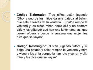  Código Elaborado: “Tres niños están jugando 
fútbol y uno de los niños da una patada al balón, 
que sale a través de la ventana. El balón rompe la 
ventana y los niños miran hacia allá y un hombre 
sale y les grita por qué han roto la ventana, así que 
corren afuera y desde la ventana una mujer les 
dice que se vayan”. 
 Código Restringido: “Están jugando futbol y él 
pega una patada y sale; rompen la ventana y mira 
y viene y les grita porque la han roto y corren y ella 
mira y les dice que se vayan”. 
 