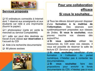 Pour une collaboration
                                                                    efficace
Services proposés
                                                      Si vous le souhaitez…
 10 ordinateurs connectés à Internet
dont 1 réservé aux enseignants et aux     Tous les élèves doivent pouvoir disposer
étudiants car relié à une imprimante     d’une formation à la maîtrise de
(fournir le papier)                      l’information.        Des       séances      sont
 1 photocopieur (carte en vente le      systématiquement proposées aux classes
mercredi au service Comptabilité)        de 2ndes. Si vous le souhaitez, vous
 1 salle qui peut être destinée au      pouvez      inscrire       vos    classes     dès
travail d’une classe sur réservation à   aujourd’hui.
l’accueil du CDI                          Si     vous souhaitez utiliser les
 Aide à la recherche documentaire       ressources du CDI avec vos classes, il
                                         vous est possible de réserver la salle de
 80 places assises                      lecture (Cf. Services proposés).
                                          Si vous souhaitez bénéficier d’une
                                         formation     à     l’utilisation    du    portail
                                         numérique, n’hésitez pas à contacter les
                                         documentalistes.
                                          Si     vous       souhaitez        faire    des
                                         propositions pour enrichir le fonds
                                         documentaire du CDI, n’hésitez pas à nous
 