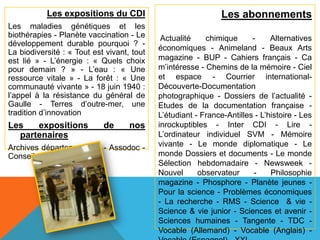 Les expositions du CDI                              Les abonnements
Les maladies génétiques et les
biothérapies - Planète vaccination - Le      Actualité    chimique      -     Alternatives
développement durable pourquoi ? -
                                            économiques - Animeland - Beaux Arts
La biodiversité : « Tout est vivant, tout
est lié » - L’énergie : « Quels choix       magazine - BUP - Cahiers français - Ca
pour demain ? » - L’eau : « Une             m’intéresse - Chemins de la mémoire - Ciel
ressource vitale » - La forêt : « Une       et espace - Courrier international-
communauté vivante » - 18 juin 1940 :       Découverte-Documentation
l’appel à la résistance du général de       photographique - Dossiers de l’actualité -
Gaulle - Terres d’outre-mer, une            Etudes de la documentation française -
tradition d’innovation                      L’étudiant - France-Antilles - L’histoire - Les
Les   expositions           de      nos     inrockuptibles - Inter CDI - Lire -
  partenaires                               L’ordinateur individuel SVM - Mémoire
Archives départementales - Assodoc -        vivante - Le monde diplomatique - Le
Conseil régional                            monde Dossiers et documents - Le monde
                                            Sélection hebdomadaire - Newsweek -
                                            Nouvel      observateur     -     Philosophie
                                            magazine - Phosphore - Planète jeunes -
                                            Pour la science - Problèmes économiques
                                            - La recherche - RMS - Science & vie -
                                            Science & vie junior - Sciences et avenir -
                                            Sciences humaines - Tangente - TDC -
                                            Vocable (Allemand) - Vocable (Anglais) -
 