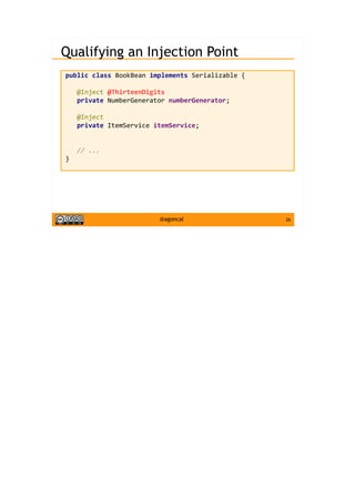 26@agoncal
Qualifying an Injection Point
public class BookBean implements Serializable {
@Inject @ThirteenDigits
private NumberGenerator numberGenerator;
@Inject
private ItemService itemService;
// ...
}
 