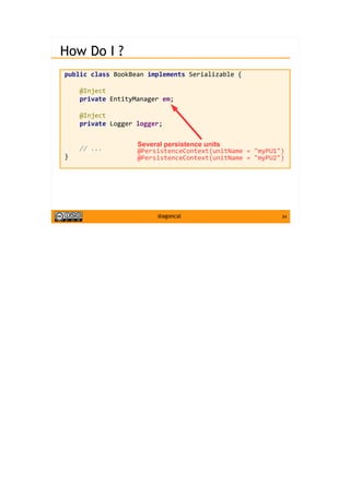 34@agoncal
How Do I ?
public class BookBean implements Serializable {
@Inject
private EntityManager em;
@Inject
private Logger logger;
// ...
}
Several persistence units
@PersistenceContext(unitName = "myPU1")
@PersistenceContext(unitName = "myPU2")
 