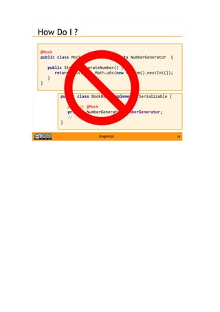 58@agoncal
How Do I ?
@Mock
public class MockGenerator implements NumberGenerator {
public String generateNumber() {
return "mock-" + Math.abs(new Random().nextInt());
}
}
public class BookBean implements Serializable {
@Inject @Mock
private NumberGenerator numberGenerator;
// ...
}
 