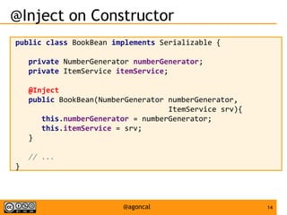 14@agoncal
@Inject on Constructor
public class BookBean implements Serializable {
private NumberGenerator numberGenerator;
private ItemService itemService;
@Inject
public BookBean(NumberGenerator numberGenerator,
ItemService srv){
this.numberGenerator = numberGenerator;
this.itemService = srv;
}
// ...
}
 