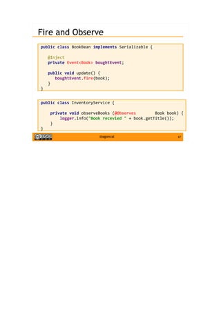 67@agoncal
Fire and Observe
public class BookBean implements Serializable {
@Inject
private Event<Book> boughtEvent;
public void update() {
boughtEvent.fire(book);
}
}
public class InventoryService {
private void observeBooks (@Observes Book book) {
logger.info("Book recevied " + book.getTitle());
}
}
 
