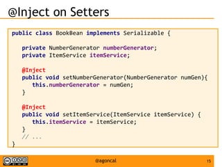15@agoncal
@Inject on Setters
public class BookBean implements Serializable {
private NumberGenerator numberGenerator;
private ItemService itemService;
@Inject
public void setNumberGenerator(NumberGenerator numGen){
this.numberGenerator = numGen;
}
@Inject
public void setItemService(ItemService itemService) {
this.itemService = itemService;
}
// ...
}
 