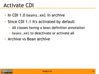 16@agoncal
Activate CDI
● In CDI 1.0 beans.xml in archive
● Since CDI 1.1 it's activated by default
●
All classes having a bean definition annotation
● beans.xml to deactivate or activate all
●
Archive vs Bean archive
 