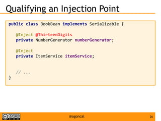26@agoncal
Qualifying an Injection Point
public class BookBean implements Serializable {
@Inject @ThirteenDigits
private NumberGenerator numberGenerator;
@Inject
private ItemService itemService;
// ...
}
 