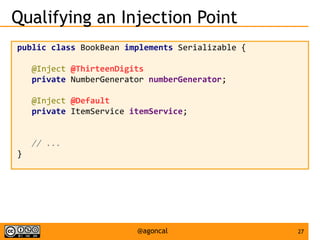 27@agoncal
Qualifying an Injection Point
public class BookBean implements Serializable {
@Inject @ThirteenDigits
private NumberGenerator numberGenerator;
@Inject @Default
private ItemService itemService;
// ...
}
 