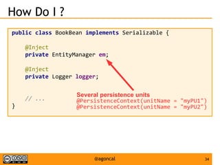 34@agoncal
How Do I ?
public class BookBean implements Serializable {
@Inject
private EntityManager em;
@Inject
private Logger logger;
// ...
}
Several persistence units
@PersistenceContext(unitName = "myPU1")
@PersistenceContext(unitName = "myPU2")
 