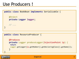 37@agoncal
Use Producers !
public class BookBean implements Serializable {
@Inject
private Logger logger;
// ...
}
public class ResourceProducer {
@Produces
private Logger produceLogger(InjectionPoint ip) {
return
Logger.getLogger(ip.getMember().getDeclaringClass().getName());
}
}
 