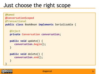 51@agoncal
Just choose the right scope
@Named
@ConversationScoped
@Transactional
public class BookBean implements Serializable {
@Inject
private Conversation conversation;
public void update() {
conversation.begin();
}
public void delete() {
conversation.end();
}
}
 