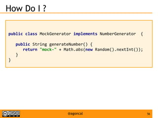 56@agoncal
How Do I ?
public class MockGenerator implements NumberGenerator {
public String generateNumber() {
return "mock-" + Math.abs(new Random().nextInt());
}
}
 