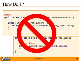 58@agoncal
How Do I ?
@Mock
public class MockGenerator implements NumberGenerator {
public String generateNumber() {
return "mock-" + Math.abs(new Random().nextInt());
}
}
public class BookBean implements Serializable {
@Inject @Mock
private NumberGenerator numberGenerator;
// ...
}
 