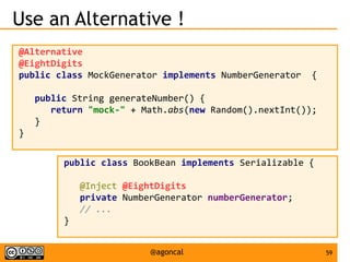 59@agoncal
Use an Alternative !
@Alternative
@EightDigits
public class MockGenerator implements NumberGenerator {
public String generateNumber() {
return "mock-" + Math.abs(new Random().nextInt());
}
}
public class BookBean implements Serializable {
@Inject @EightDigits
private NumberGenerator numberGenerator;
// ...
}
 