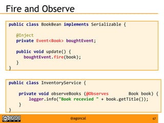 67@agoncal
Fire and Observe
public class BookBean implements Serializable {
@Inject
private Event<Book> boughtEvent;
public void update() {
boughtEvent.fire(book);
}
}
public class InventoryService {
private void observeBooks (@Observes Book book) {
logger.info("Book recevied " + book.getTitle());
}
}
 