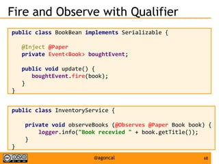 68@agoncal
Fire and Observe with Qualifier
public class BookBean implements Serializable {
@Inject @Paper
private Event<Book> boughtEvent;
public void update() {
boughtEvent.fire(book);
}
}
public class InventoryService {
private void observeBooks (@Observes @Paper Book book) {
logger.info("Book recevied " + book.getTitle());
}
}
 