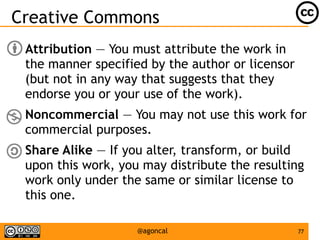 77@agoncal
Creative Commons
● Attribution — You must attribute the work in
the manner specified by the author or licensor
(but not in any way that suggests that they
endorse you or your use of the work).
● Noncommercial — You may not use this work for
commercial purposes.
● Share Alike — If you alter, transform, or build
upon this work, you may distribute the resulting
work only under the same or similar license to
this one.
 