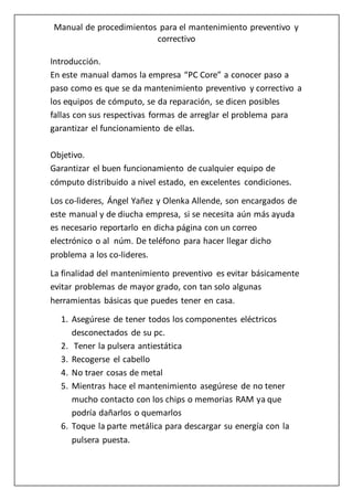 Manual de procedimientos para el mantenimiento preventivo y
correctivo
Introducción.
En este manual damos la empresa “PC Core” a conocer paso a
paso como es que se da mantenimiento preventivo y correctivo a
los equipos de cómputo, se da reparación, se dicen posibles
fallas con sus respectivas formas de arreglar el problema para
garantizar el funcionamiento de ellas.
Objetivo.
Garantizar el buen funcionamiento de cualquier equipo de
cómputo distribuido a nivel estado, en excelentes condiciones.
Los co-lìderes, Ángel Yañez y Olenka Allende, son encargados de
este manual y de diucha empresa, si se necesita aún más ayuda
es necesario reportarlo en dicha página con un correo
electrónico o al núm. De teléfono para hacer llegar dicho
problema a los co-lideres.
La finalidad del mantenimiento preventivo es evitar básicamente
evitar problemas de mayor grado, con tan solo algunas
herramientas básicas que puedes tener en casa.
1. Asegúrese de tener todos los componentes eléctricos
desconectados de su pc.
2. Tener la pulsera antiestática
3. Recogerse el cabello
4. No traer cosas de metal
5. Mientras hace el mantenimiento asegúrese de no tener
mucho contacto con los chips o memorias RAM ya que
podría dañarlos o quemarlos
6. Toque la parte metálica para descargar su energía con la
pulsera puesta.
 