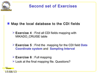 15/08/13
Second set of Exercises
Map the local database to the CDI fields
 Exercise 4 : Find all CDI fields mapping with
MIKADO_CRUISE table
 Exercise 5 : Find the mapping for the CDI field Data
Coordinate system and Sampling Interval
 Exercise 6 : Full mapping
 Look at the final mapping file. Questions?
 