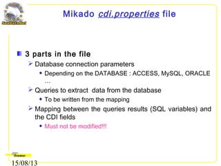 15/08/13
Mikado cdi.properties file
3 parts in the file
 Database connection parameters
Depending on the DATABASE : ACCESS, MySQL, ORACLE
…
 Queries to extract data from the database
To be written from the mapping
 Mapping between the queries results (SQL variables) and
the CDI fields
Must not be modified!!!
 