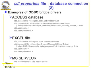 15/08/13
cdi.properties file : database connection
(2)
Examples of ODBC bridge drivers
ACCESS database
bdd.className = sun.jdbc.odbc.JdbcOdbcDriver
bdd.connectURL =jdbc:odbc:Driver={Microsoft Access Driver
(*.mdb)};DBQ=N://example_database/access/cdi_training_course_2.mdb
bdd.user.name =
bdd.user.password =
EXCEL file
bdd.className = sun.jdbc.odbc.JdbcOdbcDriver
bdd.connectURL =jdbc:odbc:Driver={Microsoft Excel Driver
(*.xls)};DBQ=X:/example_database/excel/cdi_training_course_2.xls
bdd.user.name =
bdd.user.password =
MS SERVEUR
Not recommended, use native driver
 