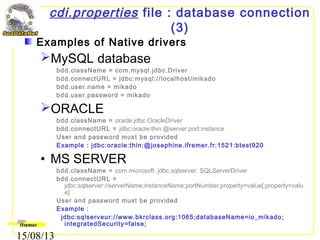 15/08/13
cdi.properties file : database connection
(3)
Examples of Native drivers
MySQL database
bdd.className = com.mysql.jdbc.Driver
bdd.connectURL = jdbc:mysql://localhost/mikado
bdd.user.name = mikado
bdd.user.password = mikado
ORACLE
bdd.className = oracle.jdbc.OracleDriver
bdd.connectURL = jdbc:oracle:thin:@server:port:instance
User and password must be provided
Example : jdbc:oracle:thin:@josephine.ifremer.fr:1521:btest920
• MS SERVER
bdd.className = com.microsoft. jdbc.sqlserver. SQLServerDriver
bdd.connectURL =
jdbc:sqlserver://serverName;instanceName:portNumber;property=value[;property=valu
e]
User and password must be provided
Example :
jdbc:sqlserveur://www.bkrclass.org:1065;databaseName=io_mikado;
integratedSecurity=false;
 