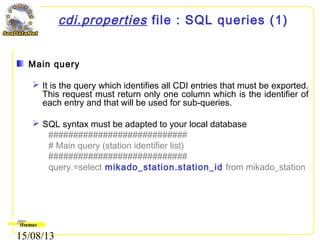 15/08/13
cdi.properties file : SQL queries (1)
Main query
 It is the query which identifies all CDI entries that must be exported.
This request must return only one column which is the identifier of
each entry and that will be used for sub-queries.
 SQL syntax must be adapted to your local database
############################
# Main query (station identifier list)
############################
query.=select mikado_station.station_id from mikado_station
 