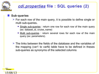 15/08/13
cdi.properties file : SQL queries (2)
Sub-queries
 For each row of the main query, it is possible to define single or
multi sub-queries.
Single sub-queries : return one row for each row of the main query
(ex: dataset_id, cruise_name)
Multi sub-queries : return several rows for each row of the main
query (ex: parameters).
 The links between the fields of the database and the variables of
the mapping (var1 to varN) table have to be defined in theses
sub-queries as synonyms of the selected columns
 