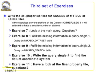 15/08/13
Third set of Exercises
Write the cdi.properties files for ACCESS or MY SQL or
EXCEL files
In the exercises only the stations of the Cruise « CITHER2 LEG 1 » will
selected to have a smaller number of stations
 Exercise 7 : Look at the main query. Questions?
 Exercise 8 : Fulfil the missing information in query.single.1.
Query on MIKADO_DATASET table
 Exercise 9 : Fulfil the missing information in query.single.2.
Query on MIKADO_STATION table
 Exercise 10 : Write the query.single.4 to find the
datum coordinate system
 Exercise 11 : Have a look at the final property file,
questions?
 