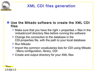 15/08/13
XML CDI files generation
Use the Mikado software to create the XML CDI
files
 Make sure that you have the right « properties » files in the
mikadoconf directory files before running the software
 Change the connection to the database in the
CDI.properties file, with the path to your local database
 Run Mikado
 Import the common vocabularies lists for CDI using Mikado
: Menu configuration, library, CDI
 Create and output directory for your XML files
 