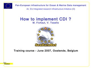 Pan-European infrastructure for Ocean & Marine Data management
An EU Integrated research Infrastructure Initiative (I3)
How to implement CDI ?
M. Fichaut, V. Tosello
Training course - June 2007, Oostende, Belgium
 