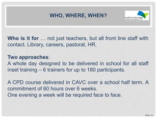 slide 13
WHO, WHERE, WHEN?
Who is it for … not just teachers, but all front line staff with
contact. Library, careers, pastoral, HR.
Two approaches:
A whole day designed to be delivered in school for all staff
inset training – 6 trainers for up to 180 participants.
A CPD course delivered in CAVC over a school half term. A
commitment of 60 hours over 6 weeks.
One evening a week will be required face to face.
 