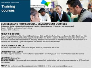 BUSINESS AND PROFESSIONAL DEVELOPMENT COURSES
Embedding Digital Literacy into Educational Practice – Secondary and FE teachers and support staff
2 days - £5000 for whole school inset training
6 weeks - £180 per learner
ABOUT THE COURSE
Ahead of the introduction of the Essential Digital Literacy Skills qualification for teaching from September 2015 Cardiff and Vale
College is offering training for teachers, support and other front line staff in education. This training is essential for all who are
involved in secondary education and will be delivering the new ESW qualification or Welsh Baccalaureate. All teachers are to be
delivering and embedding Digital Literacy within their lessons and contact with learners.
DIGITAL LITERACY SKILLS
You will be expected to have a basic level of digital literacy to participate in this course.
UNRESTRICTED ACCESS
You will be required to access a number of online tools and sites for which you will need unrestricted access to the internet.
LOCATION: Coopers Yard
COURSE TIMES: This course will run one evening a week for 6 weeks (school half terms) and as requested for CPD and Inset
training days.
APPLY: Call our Commercial Services department on 030 30 30 10 40 or email commercial@cavc.ac.uk
 