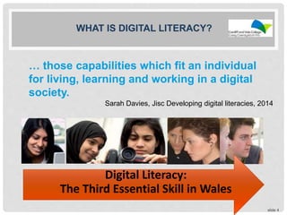 … those capabilities which fit an individual
for living, learning and working in a digital
society.
slide 4
WHAT IS DIGITAL LITERACY?
Digital Literacy:
The Third Essential Skill in Wales
Sarah Davies, Jisc Developing digital literacies, 2014
 