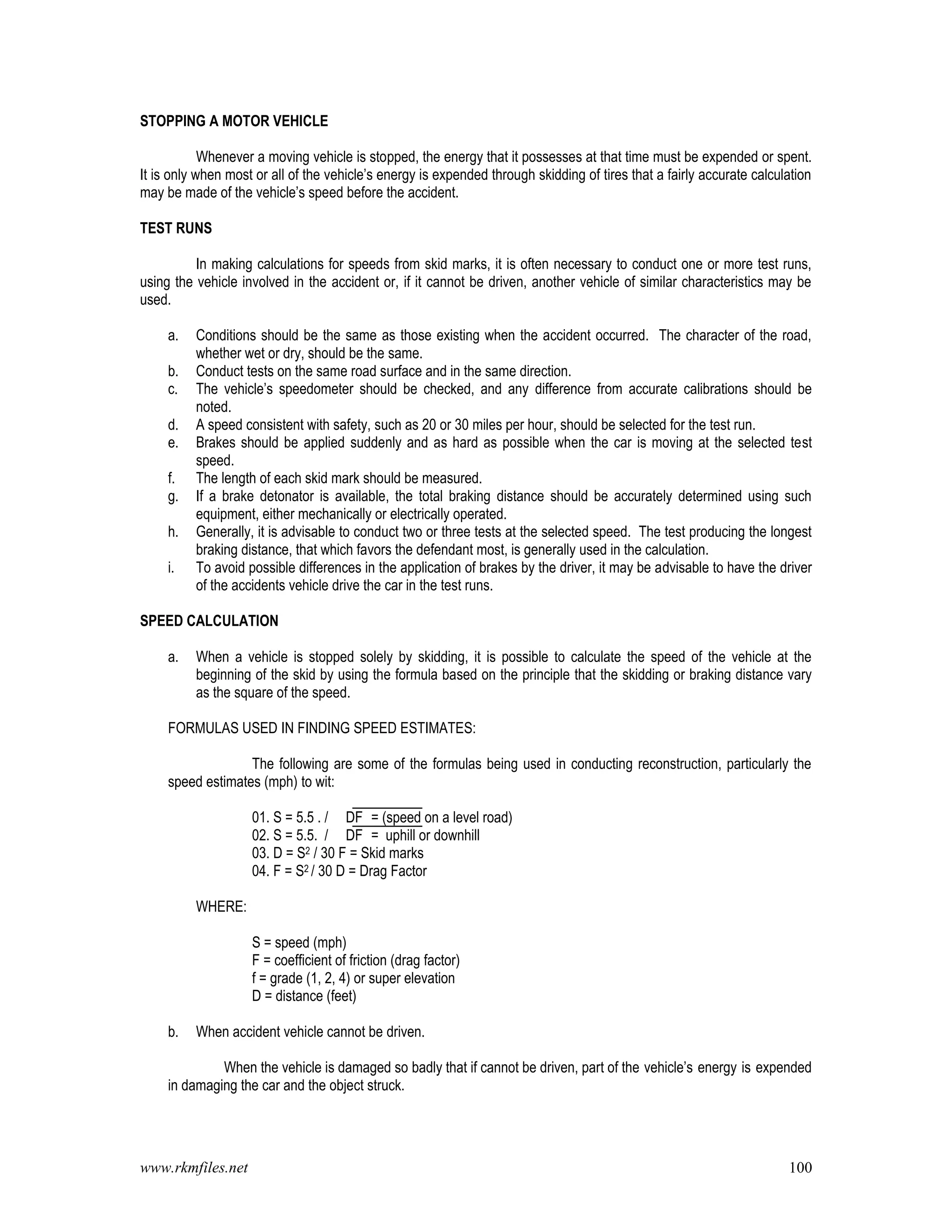 www.rkmfiles.net 100
STOPPING A MOTOR VEHICLE
Whenever a moving vehicle is stopped, the energy that it possesses at that time must be expended or spent.
It is only when most or all of the vehicle’s energy is expended through skidding of tires that a fairly accurate calculation
may be made of the vehicle’s speed before the accident.
TEST RUNS
In making calculations for speeds from skid marks, it is often necessary to conduct one or more test runs,
using the vehicle involved in the accident or, if it cannot be driven, another vehicle of similar characteristics may be
used.
a. Conditions should be the same as those existing when the accident occurred. The character of the road,
whether wet or dry, should be the same.
b. Conduct tests on the same road surface and in the same direction.
c. The vehicle’s speedometer should be checked, and any difference from accurate calibrations should be
noted.
d. A speed consistent with safety, such as 20 or 30 miles per hour, should be selected for the test run.
e. Brakes should be applied suddenly and as hard as possible when the car is moving at the selected test
speed.
f. The length of each skid mark should be measured.
g. If a brake detonator is available, the total braking distance should be accurately determined using such
equipment, either mechanically or electrically operated.
h. Generally, it is advisable to conduct two or three tests at the selected speed. The test producing the longest
braking distance, that which favors the defendant most, is generally used in the calculation.
i. To avoid possible differences in the application of brakes by the driver, it may be advisable to have the driver
of the accidents vehicle drive the car in the test runs.
SPEED CALCULATION
a. When a vehicle is stopped solely by skidding, it is possible to calculate the speed of the vehicle at the
beginning of the skid by using the formula based on the principle that the skidding or braking distance vary
as the square of the speed.
FORMULAS USED IN FINDING SPEED ESTIMATES:
The following are some of the formulas being used in conducting reconstruction, particularly the
speed estimates (mph) to wit:
01. S = 5.5 . / DF = (speed on a level road)
02. S = 5.5. / DF = uphill or downhill
03. D = S2 / 30 F = Skid marks
04. F = S2 / 30 D = Drag Factor
WHERE:
S = speed (mph)
F = coefficient of friction (drag factor)
f = grade (1, 2, 4) or super elevation
D = distance (feet)
b. When accident vehicle cannot be driven.
When the vehicle is damaged so badly that if cannot be driven, part of the vehicle’s energy is expended
in damaging the car and the object struck.
 