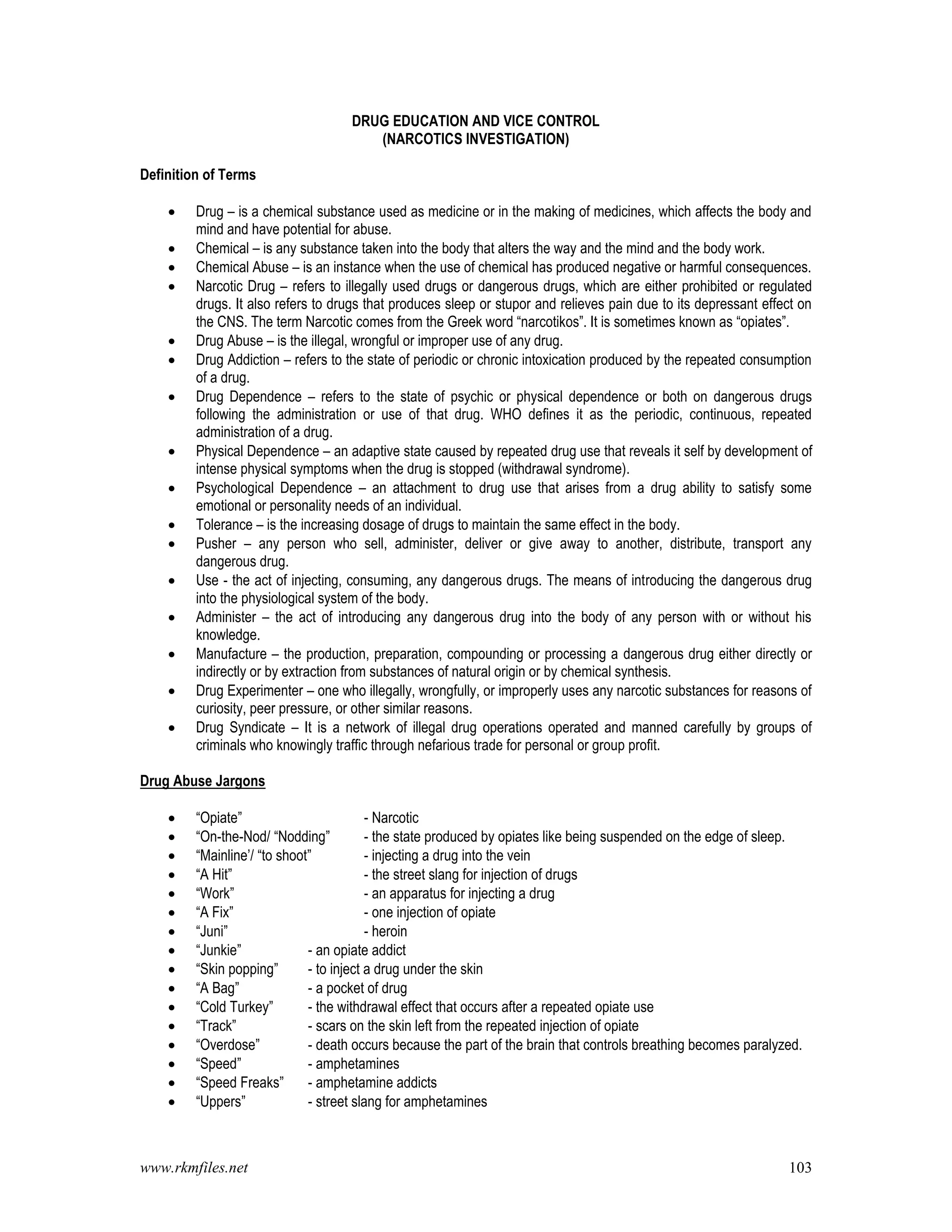 www.rkmfiles.net 103
DRUG EDUCATION AND VICE CONTROL
(NARCOTICS INVESTIGATION)
Definition of Terms
 Drug – is a chemical substance used as medicine or in the making of medicines, which affects the body and
mind and have potential for abuse.
 Chemical – is any substance taken into the body that alters the way and the mind and the body work.
 Chemical Abuse – is an instance when the use of chemical has produced negative or harmful consequences.
 Narcotic Drug – refers to illegally used drugs or dangerous drugs, which are either prohibited or regulated
drugs. It also refers to drugs that produces sleep or stupor and relieves pain due to its depressant effect on
the CNS. The term Narcotic comes from the Greek word “narcotikos”. It is sometimes known as “opiates”.
 Drug Abuse – is the illegal, wrongful or improper use of any drug.
 Drug Addiction – refers to the state of periodic or chronic intoxication produced by the repeated consumption
of a drug.
 Drug Dependence – refers to the state of psychic or physical dependence or both on dangerous drugs
following the administration or use of that drug. WHO defines it as the periodic, continuous, repeated
administration of a drug.
 Physical Dependence – an adaptive state caused by repeated drug use that reveals it self by development of
intense physical symptoms when the drug is stopped (withdrawal syndrome).
 Psychological Dependence – an attachment to drug use that arises from a drug ability to satisfy some
emotional or personality needs of an individual.
 Tolerance – is the increasing dosage of drugs to maintain the same effect in the body.
 Pusher – any person who sell, administer, deliver or give away to another, distribute, transport any
dangerous drug.
 Use - the act of injecting, consuming, any dangerous drugs. The means of introducing the dangerous drug
into the physiological system of the body.
 Administer – the act of introducing any dangerous drug into the body of any person with or without his
knowledge.
 Manufacture – the production, preparation, compounding or processing a dangerous drug either directly or
indirectly or by extraction from substances of natural origin or by chemical synthesis.
 Drug Experimenter – one who illegally, wrongfully, or improperly uses any narcotic substances for reasons of
curiosity, peer pressure, or other similar reasons.
 Drug Syndicate – It is a network of illegal drug operations operated and manned carefully by groups of
criminals who knowingly traffic through nefarious trade for personal or group profit.
Drug Abuse Jargons
 “Opiate” - Narcotic
 “On-the-Nod/ “Nodding” - the state produced by opiates like being suspended on the edge of sleep.
 “Mainline’/ “to shoot” - injecting a drug into the vein
 “A Hit” - the street slang for injection of drugs
 “Work” - an apparatus for injecting a drug
 “A Fix” - one injection of opiate
 “Juni” - heroin
 “Junkie” - an opiate addict
 “Skin popping” - to inject a drug under the skin
 “A Bag” - a pocket of drug
 “Cold Turkey” - the withdrawal effect that occurs after a repeated opiate use
 “Track” - scars on the skin left from the repeated injection of opiate
 “Overdose” - death occurs because the part of the brain that controls breathing becomes paralyzed.
 “Speed” - amphetamines
 “Speed Freaks” - amphetamine addicts
 “Uppers” - street slang for amphetamines
 