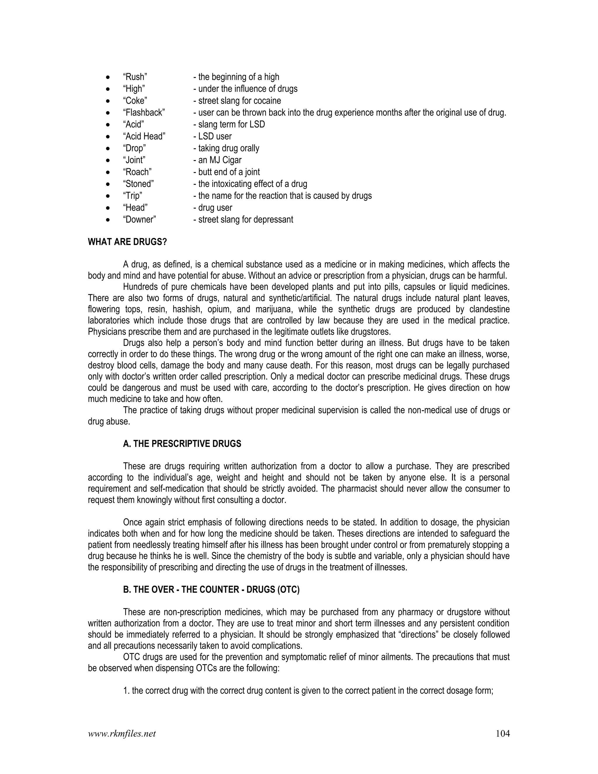 www.rkmfiles.net 104
 “Rush” - the beginning of a high
 “High” - under the influence of drugs
 “Coke” - street slang for cocaine
 “Flashback” - user can be thrown back into the drug experience months after the original use of drug.
 “Acid” - slang term for LSD
 “Acid Head” - LSD user
 “Drop” - taking drug orally
 “Joint” - an MJ Cigar
 “Roach” - butt end of a joint
 “Stoned” - the intoxicating effect of a drug
 “Trip” - the name for the reaction that is caused by drugs
 “Head” - drug user
 “Downer” - street slang for depressant
WHAT ARE DRUGS?
A drug, as defined, is a chemical substance used as a medicine or in making medicines, which affects the
body and mind and have potential for abuse. Without an advice or prescription from a physician, drugs can be harmful.
Hundreds of pure chemicals have been developed plants and put into pills, capsules or liquid medicines.
There are also two forms of drugs, natural and synthetic/artificial. The natural drugs include natural plant leaves,
flowering tops, resin, hashish, opium, and marijuana, while the synthetic drugs are produced by clandestine
laboratories which include those drugs that are controlled by law because they are used in the medical practice.
Physicians prescribe them and are purchased in the legitimate outlets like drugstores.
Drugs also help a person’s body and mind function better during an illness. But drugs have to be taken
correctly in order to do these things. The wrong drug or the wrong amount of the right one can make an illness, worse,
destroy blood cells, damage the body and many cause death. For this reason, most drugs can be legally purchased
only with doctor’s written order called prescription. Only a medical doctor can prescribe medicinal drugs. These drugs
could be dangerous and must be used with care, according to the doctor’s prescription. He gives direction on how
much medicine to take and how often.
The practice of taking drugs without proper medicinal supervision is called the non-medical use of drugs or
drug abuse.
A. THE PRESCRIPTIVE DRUGS
These are drugs requiring written authorization from a doctor to allow a purchase. They are prescribed
according to the individual’s age, weight and height and should not be taken by anyone else. It is a personal
requirement and self-medication that should be strictly avoided. The pharmacist should never allow the consumer to
request them knowingly without first consulting a doctor.
Once again strict emphasis of following directions needs to be stated. In addition to dosage, the physician
indicates both when and for how long the medicine should be taken. Theses directions are intended to safeguard the
patient from needlessly treating himself after his illness has been brought under control or from prematurely stopping a
drug because he thinks he is well. Since the chemistry of the body is subtle and variable, only a physician should have
the responsibility of prescribing and directing the use of drugs in the treatment of illnesses.
B. THE OVER - THE COUNTER - DRUGS (OTC)
These are non-prescription medicines, which may be purchased from any pharmacy or drugstore without
written authorization from a doctor. They are use to treat minor and short term illnesses and any persistent condition
should be immediately referred to a physician. It should be strongly emphasized that “directions” be closely followed
and all precautions necessarily taken to avoid complications.
OTC drugs are used for the prevention and symptomatic relief of minor ailments. The precautions that must
be observed when dispensing OTCs are the following:
1. the correct drug with the correct drug content is given to the correct patient in the correct dosage form;
 