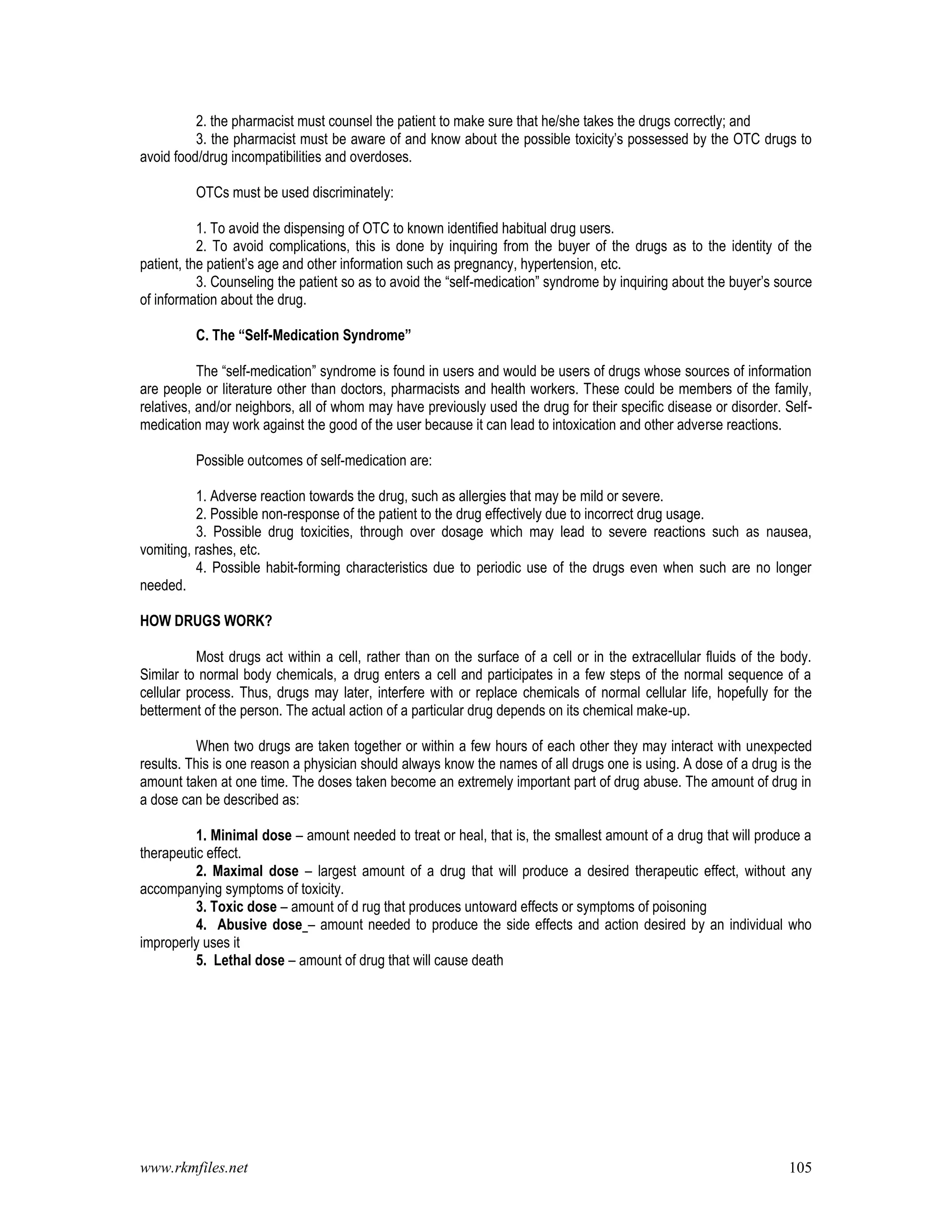 www.rkmfiles.net 105
2. the pharmacist must counsel the patient to make sure that he/she takes the drugs correctly; and
3. the pharmacist must be aware of and know about the possible toxicity’s possessed by the OTC drugs to
avoid food/drug incompatibilities and overdoses.
OTCs must be used discriminately:
1. To avoid the dispensing of OTC to known identified habitual drug users.
2. To avoid complications, this is done by inquiring from the buyer of the drugs as to the identity of the
patient, the patient’s age and other information such as pregnancy, hypertension, etc.
3. Counseling the patient so as to avoid the “self-medication” syndrome by inquiring about the buyer’s source
of information about the drug.
C. The “Self-Medication Syndrome”
The “self-medication” syndrome is found in users and would be users of drugs whose sources of information
are people or literature other than doctors, pharmacists and health workers. These could be members of the family,
relatives, and/or neighbors, all of whom may have previously used the drug for their specific disease or disorder. Self-
medication may work against the good of the user because it can lead to intoxication and other adverse reactions.
Possible outcomes of self-medication are:
1. Adverse reaction towards the drug, such as allergies that may be mild or severe.
2. Possible non-response of the patient to the drug effectively due to incorrect drug usage.
3. Possible drug toxicities, through over dosage which may lead to severe reactions such as nausea,
vomiting, rashes, etc.
4. Possible habit-forming characteristics due to periodic use of the drugs even when such are no longer
needed.
HOW DRUGS WORK?
Most drugs act within a cell, rather than on the surface of a cell or in the extracellular fluids of the body.
Similar to normal body chemicals, a drug enters a cell and participates in a few steps of the normal sequence of a
cellular process. Thus, drugs may later, interfere with or replace chemicals of normal cellular life, hopefully for the
betterment of the person. The actual action of a particular drug depends on its chemical make-up.
When two drugs are taken together or within a few hours of each other they may interact with unexpected
results. This is one reason a physician should always know the names of all drugs one is using. A dose of a drug is the
amount taken at one time. The doses taken become an extremely important part of drug abuse. The amount of drug in
a dose can be described as:
1. Minimal dose – amount needed to treat or heal, that is, the smallest amount of a drug that will produce a
therapeutic effect.
2. Maximal dose – largest amount of a drug that will produce a desired therapeutic effect, without any
accompanying symptoms of toxicity.
3. Toxic dose – amount of d rug that produces untoward effects or symptoms of poisoning
4. Abusive dose – amount needed to produce the side effects and action desired by an individual who
improperly uses it
5. Lethal dose – amount of drug that will cause death
 
