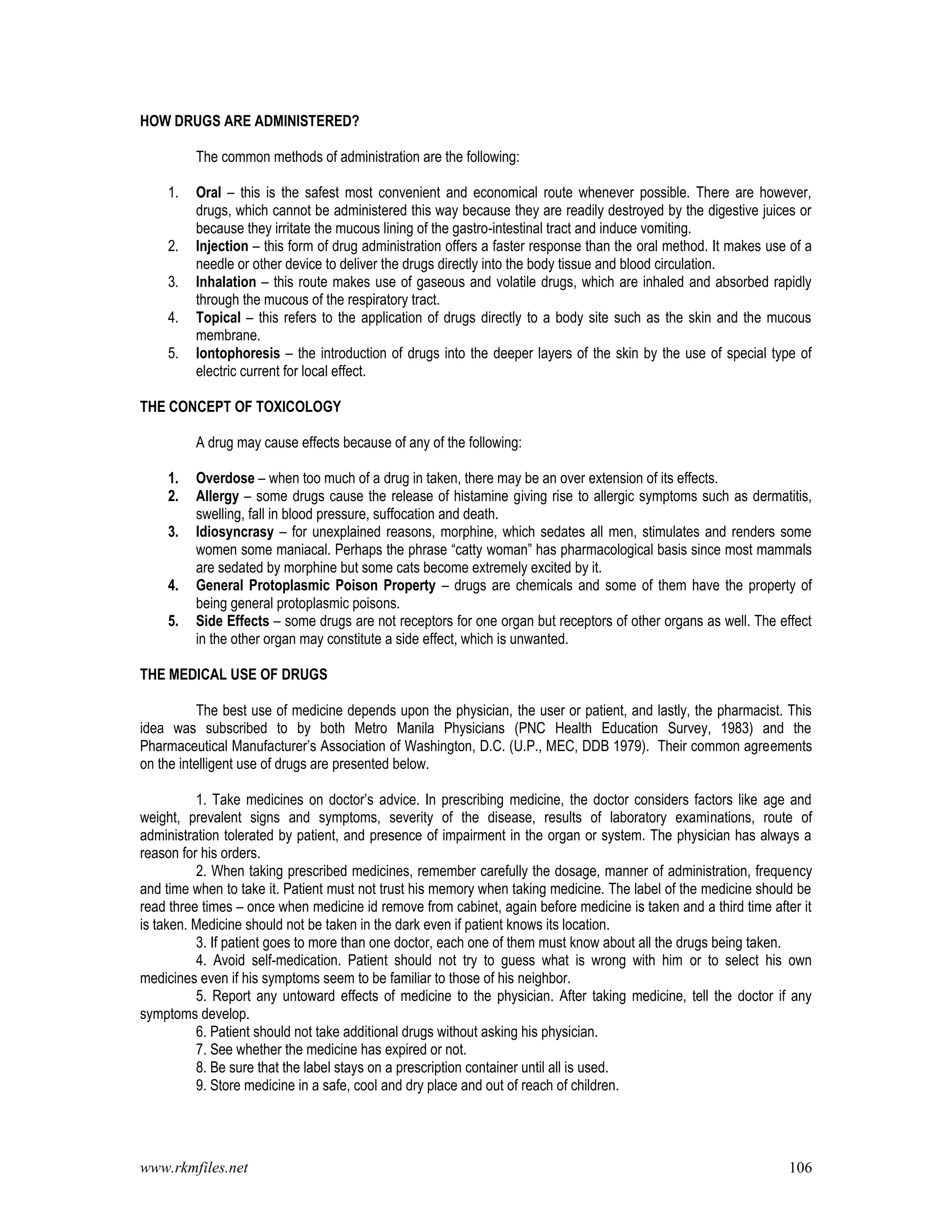 www.rkmfiles.net 106
HOW DRUGS ARE ADMINISTERED?
The common methods of administration are the following:
1. Oral – this is the safest most convenient and economical route whenever possible. There are however,
drugs, which cannot be administered this way because they are readily destroyed by the digestive juices or
because they irritate the mucous lining of the gastro-intestinal tract and induce vomiting.
2. Injection – this form of drug administration offers a faster response than the oral method. It makes use of a
needle or other device to deliver the drugs directly into the body tissue and blood circulation.
3. Inhalation – this route makes use of gaseous and volatile drugs, which are inhaled and absorbed rapidly
through the mucous of the respiratory tract.
4. Topical – this refers to the application of drugs directly to a body site such as the skin and the mucous
membrane.
5. Iontophoresis – the introduction of drugs into the deeper layers of the skin by the use of special type of
electric current for local effect.
THE CONCEPT OF TOXICOLOGY
A drug may cause effects because of any of the following:
1. Overdose – when too much of a drug in taken, there may be an over extension of its effects.
2. Allergy – some drugs cause the release of histamine giving rise to allergic symptoms such as dermatitis,
swelling, fall in blood pressure, suffocation and death.
3. Idiosyncrasy – for unexplained reasons, morphine, which sedates all men, stimulates and renders some
women some maniacal. Perhaps the phrase “catty woman” has pharmacological basis since most mammals
are sedated by morphine but some cats become extremely excited by it.
4. General Protoplasmic Poison Property – drugs are chemicals and some of them have the property of
being general protoplasmic poisons.
5. Side Effects – some drugs are not receptors for one organ but receptors of other organs as well. The effect
in the other organ may constitute a side effect, which is unwanted.
THE MEDICAL USE OF DRUGS
The best use of medicine depends upon the physician, the user or patient, and lastly, the pharmacist. This
idea was subscribed to by both Metro Manila Physicians (PNC Health Education Survey, 1983) and the
Pharmaceutical Manufacturer’s Association of Washington, D.C. (U.P., MEC, DDB 1979). Their common agreements
on the intelligent use of drugs are presented below.
1. Take medicines on doctor’s advice. In prescribing medicine, the doctor considers factors like age and
weight, prevalent signs and symptoms, severity of the disease, results of laboratory examinations, route of
administration tolerated by patient, and presence of impairment in the organ or system. The physician has always a
reason for his orders.
2. When taking prescribed medicines, remember carefully the dosage, manner of administration, frequency
and time when to take it. Patient must not trust his memory when taking medicine. The label of the medicine should be
read three times – once when medicine id remove from cabinet, again before medicine is taken and a third time after it
is taken. Medicine should not be taken in the dark even if patient knows its location.
3. If patient goes to more than one doctor, each one of them must know about all the drugs being taken.
4. Avoid self-medication. Patient should not try to guess what is wrong with him or to select his own
medicines even if his symptoms seem to be familiar to those of his neighbor.
5. Report any untoward effects of medicine to the physician. After taking medicine, tell the doctor if any
symptoms develop.
6. Patient should not take additional drugs without asking his physician.
7. See whether the medicine has expired or not.
8. Be sure that the label stays on a prescription container until all is used.
9. Store medicine in a safe, cool and dry place and out of reach of children.
 