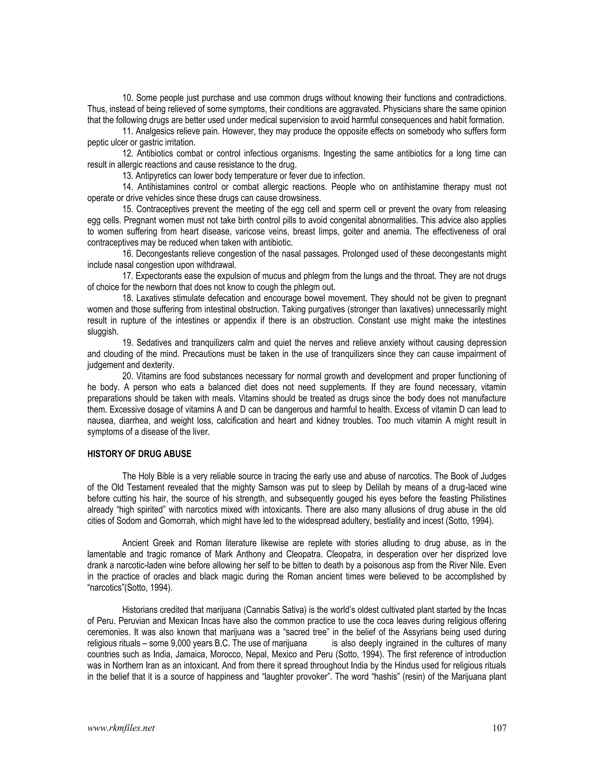 www.rkmfiles.net 107
10. Some people just purchase and use common drugs without knowing their functions and contradictions.
Thus, instead of being relieved of some symptoms, their conditions are aggravated. Physicians share the same opinion
that the following drugs are better used under medical supervision to avoid harmful consequences and habit formation.
11. Analgesics relieve pain. However, they may produce the opposite effects on somebody who suffers form
peptic ulcer or gastric irritation.
12. Antibiotics combat or control infectious organisms. Ingesting the same antibiotics for a long time can
result in allergic reactions and cause resistance to the drug.
13. Antipyretics can lower body temperature or fever due to infection.
14. Antihistamines control or combat allergic reactions. People who on antihistamine therapy must not
operate or drive vehicles since these drugs can cause drowsiness.
15. Contraceptives prevent the meeting of the egg cell and sperm cell or prevent the ovary from releasing
egg cells. Pregnant women must not take birth control pills to avoid congenital abnormalities. This advice also applies
to women suffering from heart disease, varicose veins, breast limps, goiter and anemia. The effectiveness of oral
contraceptives may be reduced when taken with antibiotic.
16. Decongestants relieve congestion of the nasal passages. Prolonged used of these decongestants might
include nasal congestion upon withdrawal.
17. Expectorants ease the expulsion of mucus and phlegm from the lungs and the throat. They are not drugs
of choice for the newborn that does not know to cough the phlegm out.
18. Laxatives stimulate defecation and encourage bowel movement. They should not be given to pregnant
women and those suffering from intestinal obstruction. Taking purgatives (stronger than laxatives) unnecessarily might
result in rupture of the intestines or appendix if there is an obstruction. Constant use might make the intestines
sluggish.
19. Sedatives and tranquilizers calm and quiet the nerves and relieve anxiety without causing depression
and clouding of the mind. Precautions must be taken in the use of tranquilizers since they can cause impairment of
judgement and dexterity.
20. Vitamins are food substances necessary for normal growth and development and proper functioning of
he body. A person who eats a balanced diet does not need supplements. If they are found necessary, vitamin
preparations should be taken with meals. Vitamins should be treated as drugs since the body does not manufacture
them. Excessive dosage of vitamins A and D can be dangerous and harmful to health. Excess of vitamin D can lead to
nausea, diarrhea, and weight loss, calcification and heart and kidney troubles. Too much vitamin A might result in
symptoms of a disease of the liver.
HISTORY OF DRUG ABUSE
The Holy Bible is a very reliable source in tracing the early use and abuse of narcotics. The Book of Judges
of the Old Testament revealed that the mighty Samson was put to sleep by Delilah by means of a drug-laced wine
before cutting his hair, the source of his strength, and subsequently gouged his eyes before the feasting Philistines
already “high spirited” with narcotics mixed with intoxicants. There are also many allusions of drug abuse in the old
cities of Sodom and Gomorrah, which might have led to the widespread adultery, bestiality and incest (Sotto, 1994).
Ancient Greek and Roman literature likewise are replete with stories alluding to drug abuse, as in the
lamentable and tragic romance of Mark Anthony and Cleopatra. Cleopatra, in desperation over her disprized love
drank a narcotic-laden wine before allowing her self to be bitten to death by a poisonous asp from the River Nile. Even
in the practice of oracles and black magic during the Roman ancient times were believed to be accomplished by
“narcotics”(Sotto, 1994).
Historians credited that marijuana (Cannabis Sativa) is the world’s oldest cultivated plant started by the Incas
of Peru. Peruvian and Mexican Incas have also the common practice to use the coca leaves during religious offering
ceremonies. It was also known that marijuana was a “sacred tree” in the belief of the Assyrians being used during
religious rituals – some 9,000 years B.C. The use of marijuana is also deeply ingrained in the cultures of many
countries such as India, Jamaica, Morocco, Nepal, Mexico and Peru (Sotto, 1994). The first reference of introduction
was in Northern Iran as an intoxicant. And from there it spread throughout India by the Hindus used for religious rituals
in the belief that it is a source of happiness and “laughter provoker”. The word “hashis” (resin) of the Marijuana plant
 