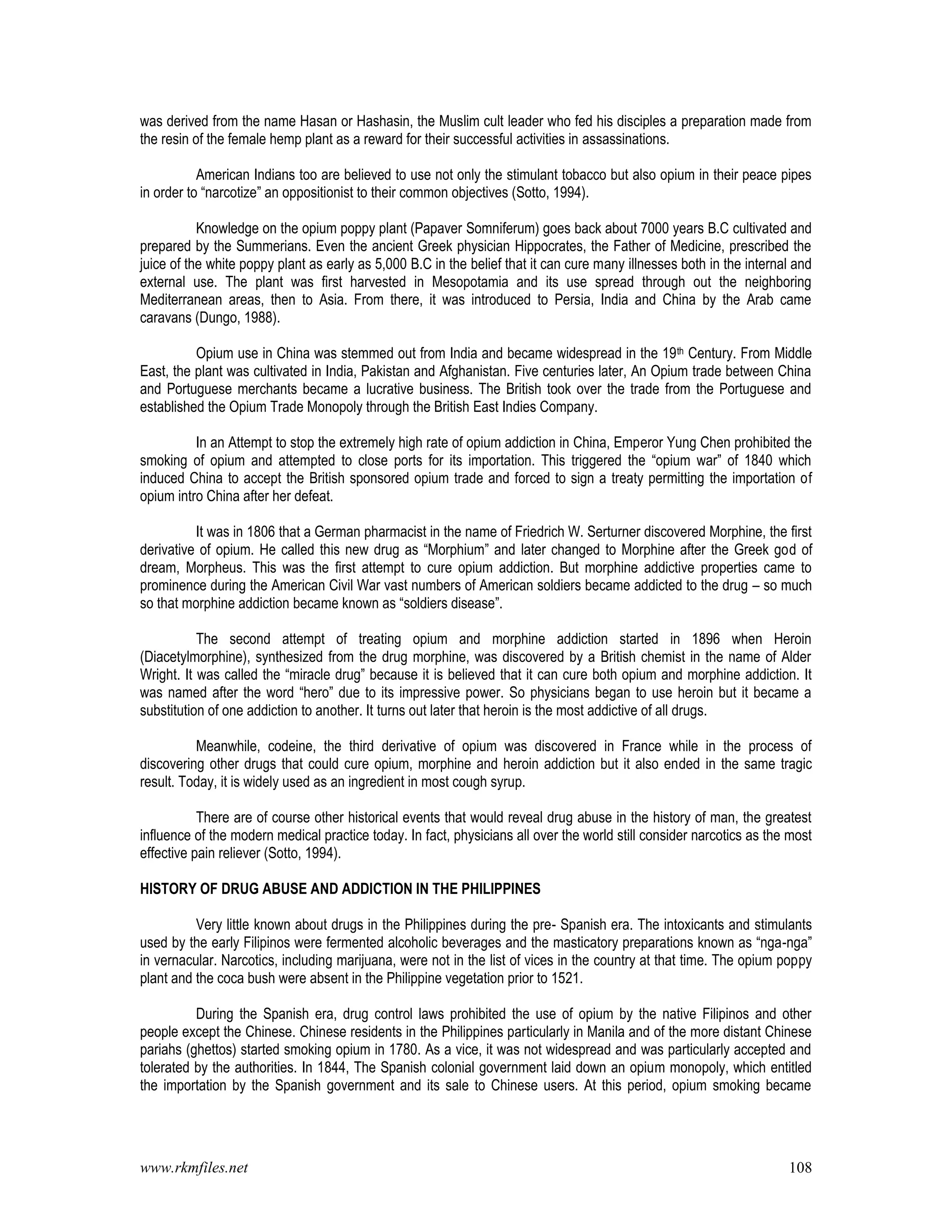 www.rkmfiles.net 108
was derived from the name Hasan or Hashasin, the Muslim cult leader who fed his disciples a preparation made from
the resin of the female hemp plant as a reward for their successful activities in assassinations.
American Indians too are believed to use not only the stimulant tobacco but also opium in their peace pipes
in order to “narcotize” an oppositionist to their common objectives (Sotto, 1994).
Knowledge on the opium poppy plant (Papaver Somniferum) goes back about 7000 years B.C cultivated and
prepared by the Summerians. Even the ancient Greek physician Hippocrates, the Father of Medicine, prescribed the
juice of the white poppy plant as early as 5,000 B.C in the belief that it can cure many illnesses both in the internal and
external use. The plant was first harvested in Mesopotamia and its use spread through out the neighboring
Mediterranean areas, then to Asia. From there, it was introduced to Persia, India and China by the Arab came
caravans (Dungo, 1988).
Opium use in China was stemmed out from India and became widespread in the 19th Century. From Middle
East, the plant was cultivated in India, Pakistan and Afghanistan. Five centuries later, An Opium trade between China
and Portuguese merchants became a lucrative business. The British took over the trade from the Portuguese and
established the Opium Trade Monopoly through the British East Indies Company.
In an Attempt to stop the extremely high rate of opium addiction in China, Emperor Yung Chen prohibited the
smoking of opium and attempted to close ports for its importation. This triggered the “opium war” of 1840 which
induced China to accept the British sponsored opium trade and forced to sign a treaty permitting the importation of
opium intro China after her defeat.
It was in 1806 that a German pharmacist in the name of Friedrich W. Serturner discovered Morphine, the first
derivative of opium. He called this new drug as “Morphium” and later changed to Morphine after the Greek god of
dream, Morpheus. This was the first attempt to cure opium addiction. But morphine addictive properties came to
prominence during the American Civil War vast numbers of American soldiers became addicted to the drug – so much
so that morphine addiction became known as “soldiers disease”.
The second attempt of treating opium and morphine addiction started in 1896 when Heroin
(Diacetylmorphine), synthesized from the drug morphine, was discovered by a British chemist in the name of Alder
Wright. It was called the “miracle drug” because it is believed that it can cure both opium and morphine addiction. It
was named after the word “hero” due to its impressive power. So physicians began to use heroin but it became a
substitution of one addiction to another. It turns out later that heroin is the most addictive of all drugs.
Meanwhile, codeine, the third derivative of opium was discovered in France while in the process of
discovering other drugs that could cure opium, morphine and heroin addiction but it also ended in the same tragic
result. Today, it is widely used as an ingredient in most cough syrup.
There are of course other historical events that would reveal drug abuse in the history of man, the greatest
influence of the modern medical practice today. In fact, physicians all over the world still consider narcotics as the most
effective pain reliever (Sotto, 1994).
HISTORY OF DRUG ABUSE AND ADDICTION IN THE PHILIPPINES
Very little known about drugs in the Philippines during the pre- Spanish era. The intoxicants and stimulants
used by the early Filipinos were fermented alcoholic beverages and the masticatory preparations known as “nga-nga”
in vernacular. Narcotics, including marijuana, were not in the list of vices in the country at that time. The opium poppy
plant and the coca bush were absent in the Philippine vegetation prior to 1521.
During the Spanish era, drug control laws prohibited the use of opium by the native Filipinos and other
people except the Chinese. Chinese residents in the Philippines particularly in Manila and of the more distant Chinese
pariahs (ghettos) started smoking opium in 1780. As a vice, it was not widespread and was particularly accepted and
tolerated by the authorities. In 1844, The Spanish colonial government laid down an opium monopoly, which entitled
the importation by the Spanish government and its sale to Chinese users. At this period, opium smoking became
 